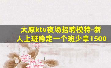 太原ktv夜场招聘模特-新人上班稳定一个班少拿1500